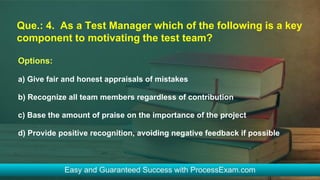 Que.: 4. As a Test Manager which of the following is a key
component to motivating the test team?
Options:
a) Give fair and honest appraisals of mistakes
b) Recognize all team members regardless of contribution
c) Base the amount of praise on the importance of the project
d) Provide positive recognition, avoiding negative feedback if possible
 