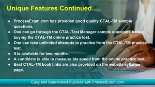 Unique Features Continued….
● ProcessExam.com has provided good quality CTAL-TM sample
questions.
● One can go through the CTAL-Test Manager sample questions before
buying the CTAL-TM online practice test.
● One can take unlimited attempts to practice from the CTAL-TM practice
test.
● It is available for two months.
● A candidate is able to measure his speed from the online practice test.
● Best CTAL-TM book links are also provided on the website syllabus
page.
 