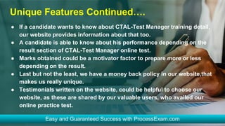Unique Features Continued….
● If a candidate wants to know about CTAL-Test Manager training detail,
our website provides information about that too.
● A candidate is able to know about his performance depending on the
result section of CTAL-Test Manager online test.
● Marks obtained could be a motivator factor to prepare more or less
depending on the result.
● Last but not the least, we have a money back policy in our website,that
makes us really unique.
● Testimonials written on the website, could be helpful to choose our
website, as these are shared by our valuable users, who availed our
online practice test.
 