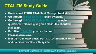 CTAL-TM Study Guide:
● Know about ISTQB CTAL-Test Manager book details.
● Go through ISTQB CTAL-TM exam syllabus.
● Go through ISTQB CTAL-Test Manager sample
questions. This will give you a clear idea about the
real exam.
● Enroll for CTAL-TM practice test on
ProcessExam.com.
● Identify your weak areas from CTAL-TM sample exam
and do more practice with system.
 