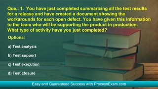 Que.: 1. You have just completed summarizing all the test results
for a release and have created a document showing the
workarounds for each open defect. You have given this information
to the team who will be supporting the product in production.
What type of activity have you just completed?
Options:
a) Test analysis
b) Test support
c) Test execution
d) Test closure
 