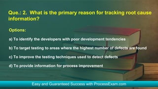 Que.: 2. What is the primary reason for tracking root cause
information?
Options:
a) To identify the developers with poor development tendencies
b) To target testing to areas where the highest number of defects are found
c) To improve the testing techniques used to detect defects
d) To provide information for process improvement
 