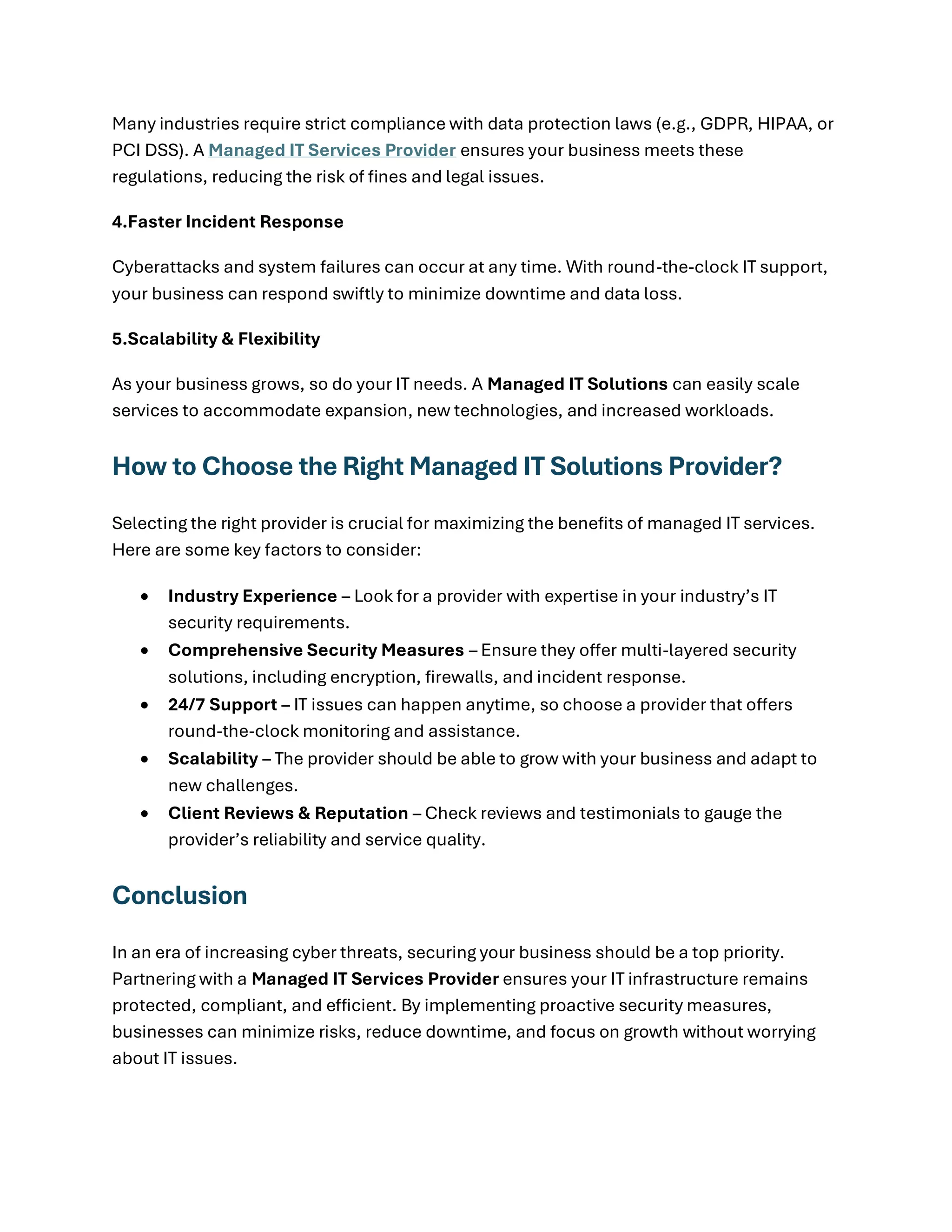 Many industries require strict compliance with data protection laws (e.g., GDPR, HIPAA, or
PCI DSS). A Managed IT Services Provider ensures your business meets these
regulations, reducing the risk of fines and legal issues.
4.Faster Incident Response
Cyberattacks and system failures can occur at any time. With round-the-clock IT support,
your business can respond swiftly to minimize downtime and data loss.
5.Scalability & Flexibility
As your business grows, so do your IT needs. A Managed IT Solutions can easily scale
services to accommodate expansion, new technologies, and increased workloads.
How to Choose the Right Managed IT Solutions Provider?
Selecting the right provider is crucial for maximizing the benefits of managed IT services.
Here are some key factors to consider:
• Industry Experience – Look for a provider with expertise in your industry’s IT
security requirements.
• Comprehensive Security Measures – Ensure they offer multi-layered security
solutions, including encryption, firewalls, and incident response.
• 24/7 Support – IT issues can happen anytime, so choose a provider that offers
round-the-clock monitoring and assistance.
• Scalability – The provider should be able to grow with your business and adapt to
new challenges.
• Client Reviews & Reputation – Check reviews and testimonials to gauge the
provider’s reliability and service quality.
Conclusion
In an era of increasing cyber threats, securing your business should be a top priority.
Partnering with a Managed IT Services Provider ensures your IT infrastructure remains
protected, compliant, and efficient. By implementing proactive security measures,
businesses can minimize risks, reduce downtime, and focus on growth without worrying
about IT issues.
 