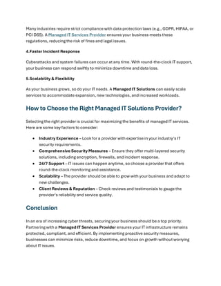 Many industries require strict compliance with data protection laws (e.g., GDPR, HIPAA, or
PCI DSS). A Managed IT Services Provider ensures your business meets these
regulations, reducing the risk of fines and legal issues.
4.Faster Incident Response
Cyberattacks and system failures can occur at any time. With round-the-clock IT support,
your business can respond swiftly to minimize downtime and data loss.
5.Scalability & Flexibility
As your business grows, so do your IT needs. A Managed IT Solutions can easily scale
services to accommodate expansion, new technologies, and increased workloads.
How to Choose the Right Managed IT Solutions Provider?
Selecting the right provider is crucial for maximizing the benefits of managed IT services.
Here are some key factors to consider:
• Industry Experience – Look for a provider with expertise in your industry’s IT
security requirements.
• Comprehensive Security Measures – Ensure they offer multi-layered security
solutions, including encryption, firewalls, and incident response.
• 24/7 Support – IT issues can happen anytime, so choose a provider that offers
round-the-clock monitoring and assistance.
• Scalability – The provider should be able to grow with your business and adapt to
new challenges.
• Client Reviews & Reputation – Check reviews and testimonials to gauge the
provider’s reliability and service quality.
Conclusion
In an era of increasing cyber threats, securing your business should be a top priority.
Partnering with a Managed IT Services Provider ensures your IT infrastructure remains
protected, compliant, and efficient. By implementing proactive security measures,
businesses can minimize risks, reduce downtime, and focus on growth without worrying
about IT issues.
 