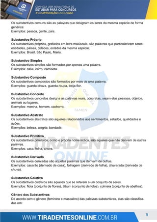 9
Os substantivos comuns são as palavras que designam os seres da mesma espécie de forma
genérica:
Exemplos: pessoa, gente, país.
Substantivo Próprio
Os substantivos próprios, grafados em letra maiúscula, são palavras que particularizam seres,
entidades, países, cidades, estados da mesma espécie.
Exemplos: Brasil, São Paulo, Maria.
Substantivo Simples
Os substantivos simples são formados por apenas uma palavra.
Exemplos: casa, carro, camiseta.
Substantivo Composto
Os substantivos compostos são formados por mais de uma palavra.
Exemplos: guarda-chuva, guarda-roupa, beija-flor.
Substantivo Concreto
Os substantivos concretos designa as palavras reais, concretas, sejam elas pessoas, objetos,
animais ou lugares.
Exemplos: menina, homem, cachorro.
Substantivo Abstrato
Os substantivos abstratos são aqueles relacionados aos sentimentos, estados, qualidades e
ações.
Exemplos: beleza, alegria, bondade.
Substantivo Primitivo
Os substantivos primitivos, como o próprio nome indica, são aqueles que não derivam de outras
palavras.
Exemplos: casa, folha, chuva.
Substantivo Derivado
Os substantivos derivados são aquelas palavras que derivam de outras.
Exemplos: casarão (derivado de casa), folhagem (derivado de folha), chuvarada (derivado de
chuva).
Substantivo Coletivo
Os substantivos coletivos são aqueles que se referem a um conjunto de seres.
Exemplos: flora (conjunto de flores), álbum (conjunto de fotos), colmeia (conjunto de abelhas).
Gênero dos Substantivos
De acordo com o gênero (feminino e masculino) das palavras substantivas, elas são classifica-
das em:
 