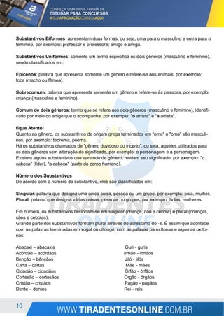 10
Substantivos Biformes: apresentam duas formas, ou seja, uma para o masculino e outra para o
feminino, por exemplo: professor e professora; amigo e amiga.
Substantivos Uniformes: somente um termo especifica os dois gêneros (masculino e feminino),
sendo classificados em:
Epicenos: palavra que apresenta somente um gênero e refere-se aos animais, por exemplo:
foca (macho ou fêmea).
Sobrecomum: palavra que apresenta somente um gênero e refere-se às pessoas, por exemplo:
criança (masculino e feminino).
Comum de dois gêneros: termo que se refere aos dois gêneros (masculino e feminino), identifi-
cado por meio do artigo que o acompanha, por exemplo: "o artista" e "a artista".
fique Atento!
Quanto ao gênero, os substantivos de origem grega terminados em "ema" e "oma" são masculi-
nos, por exemplo: teorema, poema.
Há os substantivos chamados de "gênero duvidoso ou incerto", ou seja, aqueles utilizados para
os dois gêneros sem alteração do significado, por exemplo: o personagem e a personagem.
Existem alguns substantivos que variando de gênero, mudam seu significado, por exemplo: "o
cabeça" (líder), "a cabeça" (parte do corpo humano).
Número dos Substantivos
De acordo com o número do substantivo, eles são classificados em:
Singular: palavra que designa uma única coisa, pessoa ou um grupo, por exemplo: bola, mulher.
Plural: palavra que designa várias coisas, pessoas ou grupos, por exemplo: bolas, mulheres.
Em número, os substantivos flexionam-se em singular (criança, cão e cebola) e plural (crianças,
cães e cebolas).
Grande parte dos substantivos formam plural através do acréscimo do -s. É assim que acontece
com as palavras terminadas em vogal ou ditongo, com as palavas paroxítonas e algumas oxíto-
nas:
Abacaxi – abacaxis Guri - guris
Acórdão – acórdãos Irmão - irmãos
Benção – bênçãos Jiló - jilós
Carta – cartas Mãe - mães
Cidadão – cidadãos Órfão - órfãos
Cortesão – cortesãos Órgão - órgãos
Cristão – cristãos Pagão - pagãos
Dente – dentes Rei - reis
 
