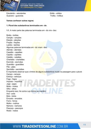 11
Estudante – estudantes Sótão - sótãos
Guaraná – guaranás Troféu - troféus
Vamos conhecer outras regras:
1. Plural dos substantivos terminados em –ão
1.1. A maior parte das palavras terminadas em –ão vira –ões:
Botão - botões
Canção - canções
Eleição - eleições
Fração - frações
Ladrão - ladrões
Algumas palavras terminadas em –ão viram –ães:
Alemão - alemães
Capelão - capelães
Capitão - capitães
Catalão - catalães
Charlatão - charlatães
Escrivão - escrivães
Guardião - guardiães
Pão - pães
Sacristão - sacristães
É importante observar que o timbre de alguns substantivos muda na passagem para o plural:
Caroço - caroços
Esforço - esforços
Fogo - fogos
Imposto - impostos
Jogo - jogos
Miolo - miolos
Olho - olhos
Enquanto isso, há outros cujo timbre se mantêm:
Avô - avôs
Bolo - bolos
Encosto - encostos
Forro - forros
Molho - molhos
Namoro - namoros
Pescoço - pescoços
Rosto - rostos
 
