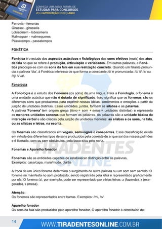 14
Ferrovia - ferrovias
Girassol - girassóis
Lobisomem - lobisomens
Malmequer - malmequeres
Passatempo - passatempos
FONÉTICA
Fonética é o estudo dos aspectos acústicos e fisiológicos dos sons efetivos (reais) dos atos
de fala no que se refere à produção, articulação e variedades. Em outras palavras, a Foné-
tica preocupa-se com os sons da fala em sua realização concreta. Quando um falante pronun-
cia a palavra 'dia', à Fonética interessa de que forma a consoante /d/ é pronunciada: /d/ /i/ /a/ ou
/dj/ /i/ /a/.
Fonologia
A Fonologia é o estudo dos Fonemas (os sons) de uma língua. Para a Fonologia, o fonema é
uma unidade acústica que não é dotada de significado. Isso significa que os fonemas são os
diferentes sons que produzimos para exprimir nossas ideias, sentimentos e emoções a partir da
junção de unidades distintas. Essas unidades, juntas, formam as sílabas e as palavras.
A palavra 'Fonema' tem origem grega (fono = som + emas = unidades distintas) e representa
as menores unidades sonoras que formam as palavras. As palavras são a unidade básica da
interação verbal e são criadas pela junção de unidades menores: as sílabas e os sons, na fala,
ou as sílabas e letras, na escrita.
Os fonemas são classificados em vogais, semivogais e consoantes. Essa classificação existe
em virtude dos diferentes tipos de sons produzidos pela corrente de ar que sai dos nossos pulmões
e é liberada, com ou sem obstáculos, pela boca e/ou pelo nariz.
Fonemas e Aparelho fonador
Fonemas são as entidades capazes de estabelecer distinção entre as palavras.
Exemplos: casa/capa, muro/mudo, dia/tia
A troca de um único fonema determina o surgimento de outra palavra ou um som sem sentido. O
fonema se manifesta no som produzido, sendo registrado pela letra e representado graficamente
por ela. O fonema /z/, por exemplo, pode ser representado por várias letras: z (fazenda), x (exa-
gerado), s (mesa).
Atenção:
Os fonemas são representados entre barras. Exemplos: /m/, /o/.
Aparelho fonador
Os sons da fala são produzidos pelo aparelho fonador. O aparelho fonador é constituído de:
 