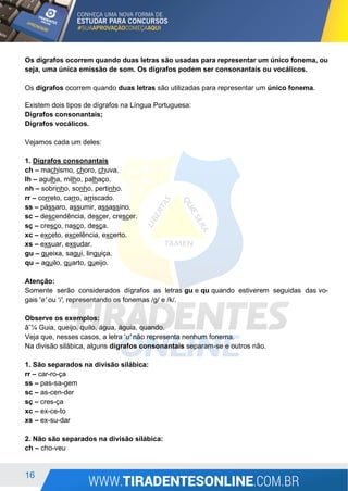 16
Os dígrafos ocorrem quando duas letras são usadas para representar um único fonema, ou
seja, uma única emissão de som. Os dígrafos podem ser consonantais ou vocálicos.
Os dígrafos ocorrem quando duas letras são utilizadas para representar um único fonema.
Existem dois tipos de dígrafos na Língua Portuguesa:
Dígrafos consonantais;
Dígrafos vocálicos.
Vejamos cada um deles:
1. Dígrafos consonantais
ch – machismo, choro, chuva.
lh – agulha, milho, palhaço.
nh – sobrinho, sonho, pertinho.
rr – correto, carro, arriscado.
ss – pássaro, assumir, assassino.
sc – descendência, descer, crescer.
sç – cresço, nasço, desça.
xc – exceto, excelência, excerto.
xs – exsuar, exsudar.
gu – gueixa, sagui, linguiça.
qu – aquilo, quarto, queijo.
Atenção:
Somente serão considerados dígrafos as letras gu e qu quando estiverem seguidas das vo-
gais 'e' ou 'i', representando os fonemas /g/ e /k/.
Observe os exemplos:
â˜¼ Guia, queijo, quilo, água, águia, quando.
Veja que, nesses casos, a letra 'u' não representa nenhum fonema.
Na divisão silábica, alguns dígrafos consonantais separam-se e outros não.
1. São separados na divisão silábica:
rr – car-ro-ça
ss – pas-sa-gem
sc – as-cen-der
sç – cres-ça
xc – ex-ce-to
xs – ex-su-dar
2. Não são separados na divisão silábica:
ch – cho-veu
 