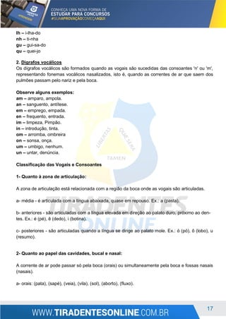 17
lh – i-lha-do
nh – ti-nha
gu – gui-sa-do
qu – quei-jo
2. Dígrafos vocálicos
Os dígrafos vocálicos são formados quando as vogais são sucedidas das consoantes 'n' ou 'm',
representando fonemas vocálicos nasalizados, isto é, quando as correntes de ar que saem dos
pulmões passam pelo nariz e pela boca.
Observe alguns exemplos:
am – amparo, ampola.
an – sanguento, antítese.
em – emprego, empada.
en – frequento, entrada.
im – limpeza, Pimpão.
in – introdução, tinta.
om – arromba, ombreira
on – sonsa, onça.
um – umbigo, nenhum.
un – untar, denúncia.
Classificação das Vogais e Consoantes
1- Quanto à zona de articulação:
A zona de articulação está relacionada com a região da boca onde as vogais são articuladas.
a- média - é articulada com a língua abaixada, quase em repouso. Ex.: a (pasta).
b- anteriores - são articuladas com a língua elevada em direção ao palato duro, próximo ao den-
tes. Ex.: é (pé), ê (dedo), i (botina).
c- posteriores - são articuladas quando a língua se dirige ao palato mole. Ex.: ó (pó), ô (lobo), u
(resumo).
2- Quanto ao papel das cavidades, bucal e nasal:
A corrente de ar pode passar só pela boca (orais) ou simultaneamente pela boca e fossas nasais
(nasais).
a- orais: (pata), (sapé), (veia), (vila), (sol), (aborto), (fluxo).
 