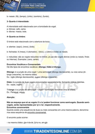 18
b- nasais: (fã), (tempo), (cinto), (sombrio), (fundo).
3- Quanto à intensidade:
A intensidade está relacionada com a tonicidade da vogal.
a- tônicas: café, cama.
b- átonas: massa, bote.
4- Quanto ao timbre:
O timbre está relacionado com a abertura da boca.
a- abertas: (sapo), (neve), (bola).
b- fechadas: ê (mesa), ô (domador), i (bico), u (útero) e todas as nasais.
c- reduzidas: são as vogais reduzidas no timbre, já que são vogais átonas (orais ou nasais, finais
ou internas). Exemplos: (cara, cantei).
Encontros Vocálicos e Consonantais
Há três tipos de encontros vocálicos: ditongo, hiato e tritongo.
Ditongo: é a junção de uma vogal + uma semivogal (ditongo decrescente), ou vice-versa (di-
tongo crescente), na mesma sílaba.
Ex.: noite (ditongo decrescente), quase (ditongo crescente).
Hiato: é a junção de duas vogais pronunciadas separadamente, formando sílabas distintas.
Ex.: saída, coelho
Tritongo: é a junção de semivogal + vogal + semivogal, formando uma só sílaba.
Ex.: Paraguai, arguiu.
Atenção:
Não se esqueça que só as vogais /i/ e /u/ podem funcionar como semivogais. Quando semi-
vogais, serão representadas por /y/ e /w/, respectivamente.
Encontros consonantais
Quando existe uma sequência de duas ou mais consoantes em uma mesma palavra, denomina-
mos essa sequência de encontro consonantal.
O encontro pode ocorrer:
- na mesma sílaba: cla-ri-da-de, fri-tu-ra, am-plo
 
