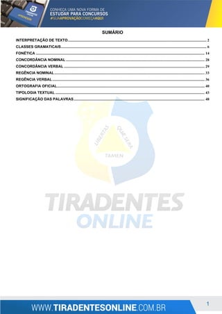 1
SUMÁRIO
INTERPRETAÇÃO DE TEXTO............................................................................................................................................... 2
CLASSES GRAMATICAIS...................................................................................................................................................... 6
FONÉTICA .............................................................................................................................................................................. 14
CONCORDÂNCIA NOMINAL ............................................................................................................................................... 28
CONCORDÂNCIA VERBAL ................................................................................................................................................. 29
REGÊNCIA NOMINAL........................................................................................................................................................... 33
REGÊNCIA VERBAL............................................................................................................................................................. 36
ORTOGRAFIA OFICIAL........................................................................................................................................................ 40
TIPOLOGIA TEXTUAL .......................................................................................................................................................... 43
SIGNIFICAÇÃO DAS PALAVRAS....................................................................................................................................... 48
 
