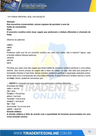 19
- em sílabas diferentes: af-ta, com-pul-só-rio
Atenção:
Nos encontros consonantais, somos capazes de perceber o som de
todas as consoantes.
Hiato
O encontro vocálico entre duas vogais que pertencem a sílabas diferentes é chamado de
hiato.
Observe as palavras:
coelho
saída
país
Podemos notar que há um encontro vocálico em cada uma delas, não é mesmo? Agora, veja
a divisão silábica dessas palavras:
co-e-lho
sa-í-da
pa-ís
Perceba que cada uma das vogais que fazem parte do encontro vocálico pertence a uma sílaba
distinta. Isso ocorre porque as vogais são a base da sílaba, ou seja, são elas que possuem a
tonicidade vibrante e mais forte. Dessa maneira, podemos justificar a separação realizada acima,
tendo cada uma a composição de uma sílaba diferente. A esse fenômeno fonético damos o nome
de hiato. Assim, podemos conceituar que:
→ HIATO é o encontro de duas vogais que pertencem a sílabas diferentes.
Exemplos de hiato:
ruído = ru-í-do
dia = di-a
Paraíba = Pa-ra-í-ba
juízes = ju-í-zes
maresia = ma-re-si-a
seriado = se-ri-a-do
fiel = fi-el
burocracia = bu-ro-cra-ci-a
saúde = sa-ú-de
Divisão silábica
A divisão silábica é feita de acordo com a quantidade de fonemas pronunciados em uma
única emissão sonora.
 