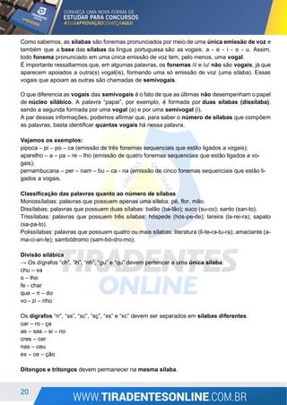 20
Como sabemos, as sílabas são fonemas pronunciados por meio de uma única emissão de voz e
também que a base das sílabas da língua portuguesa são as vogais: a - e - i - o - u. Assim,
todo fonema pronunciado em uma única emissão de voz tem, pelo menos, uma vogal.
É importante ressaltarmos que, em algumas palavras, os fonemas /i/ e /u/ não são vogais, já que
aparecem apoiados a outra(s) vogal(is), formando uma só emissão de voz (uma sílaba). Essas
vogais que apoiam as outras são chamadas de semivogais.
O que diferencia as vogais das semivogais é o fato de que as últimas não desempenham o papel
de núcleo silábico. A palavra “papai”, por exemplo, é formada por duas sílabas (dissílaba),
sendo a segunda formada por uma vogal (a) e por uma semivogal (i).
A par dessas informações, podemos afirmar que, para saber o número de sílabas que compõem
as palavras, basta identificar quantas vogais há nessa palavra.
Vejamos os exemplos:
pipoca – pi – po – ca (emissão de três fonemas sequenciais que estão ligados a vogais);
aparelho – a – pa – re – lho (emissão de quatro fonemas sequenciais que estão ligados a vo-
gais);
pernambucana – per – nam – bu – ca - na (emissão de cinco fonemas sequenciais que estão li-
gados a vogais.
Classificação das palavras quanto ao número de sílabas
Monossílabas: palavras que possuem apenas uma sílaba: pé, flor, mão.
Dissílabas: palavras que possuem duas sílabas: balão (ba-lão); suco (su-co); santo (san-to).
Trissílabas: palavras que possuem três sílabas: hóspede (hós-pe-de); lareira (la-rei-ra); sapato
(sa-pa-to).
Polissílabas: palavras que possuem quatro ou mais sílabas: literatura (li-te-ra-tu-ra); amaciante (a-
ma-ci-an-te); sambódromo (sam-bó-dro-mo).
Divisão silábica
→ Os dígrafos “ch”, “lh”, “nh”, “gu” e “qu” devem pertencer a uma única sílaba:
chu – va
o – lho
fe - char
que – ri – do
vo - zi – nho
Os dígrafos “rr”, “ss”, “sc”, “sç”, “xs” e “xc” devem ser separados em sílabas diferentes.
car – ro - ça
as – sas – si – no
cres – cer
nas – ceu
ex – ce – ção
Ditongos e tritongos devem permanecer na mesma sílaba.
 