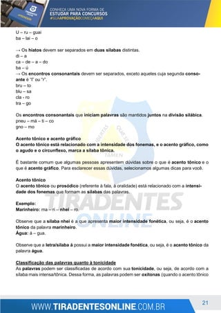 21
U – ru – guai
ba – lai – o
→ Os hiatos devem ser separados em duas sílabas distintas.
di – a
ca – de – a – do
ba – ú
→ Os encontros consonantais devem ser separados, exceto aqueles cuja segunda conso-
ante é “l” ou “r”.
bru – to
blu – sa
cla - ro
tra – go
Os encontros consonantais que iniciam palavras são mantidos juntos na divisão silábica.
pneu – má – ti – co
gno – mo
Acento tônico e acento gráfico
O acento tônico está relacionado com a intensidade dos fonemas, e o acento gráfico, como
o agudo e o circunflexo, marca a sílaba tônica.
É bastante comum que algumas pessoas apresentem dúvidas sobre o que é acento tônico e o
que é acento gráfico. Para esclarecer essas dúvidas, selecionamos algumas dicas para você.
Acento tônico
O acento tônico ou prosódico (referente à fala, à oralidade) está relacionado com a intensi-
dade dos fonemas que formam as sílabas das palavras.
Exemplo:
Marinheiro: ma – ri – nhei – ro.
Observe que a sílaba nhei é a que apresenta maior intensidade fonética, ou seja, é o acento
tônico da palavra marinheiro.
Água: á – gua.
Observe que a letra/sílaba á possui a maior intensidade fonética, ou seja, é o acento tônico da
palavra água.
Classificação das palavras quanto à tonicidade
As palavras podem ser classificadas de acordo com sua tonicidade, ou seja, de acordo com a
sílaba mais intensa/tônica. Dessa forma, as palavras podem ser oxítonas (quando o acento tônico
 