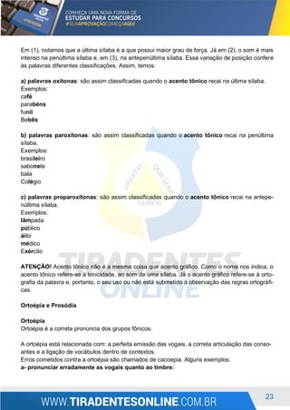 23
Em (1), notamos que a última sílaba é a que possui maior grau de força. Já em (2), o som é mais
intenso na penúltima sílaba e, em (3), na antepenúltima sílaba. Essa variação de posição confere
às palavras diferentes classificações. Assim, temos:
a) palavras oxítonas: são assim classificadas quando o acento tônico recai na última sílaba.
Exemplos:
café
parabéns
funil
Bebês
b) palavras paroxítonas: são assim classificadas quando o acento tônico recai na penúltima
sílaba.
Exemplos:
brasileiro
sabonete
baía
Colégio
c) palavras proparoxítonas: são assim classificadas quando o acento tônico recai na antepe-
núltima sílaba.
Exemplos:
lâmpada
público
álibi
médico
Exército
ATENÇÃO! Acento tônico não é a mesma coisa que acento gráfico. Como o nome nos indica, o
acento tônico refere-se à tonicidade, ao som de uma sílaba. Já o acento gráfico refere-se à orto-
grafia da palavra e, portanto, o seu uso ou não está submetido à observação das regras ortográfi-
cas.
Ortoépia e Prosódia
Ortoépia
Ortoépia é a correta pronúncia dos grupos fônicos.
A ortoépia está relacionada com: a perfeita emissão das vogais, a correta articulação das conso-
antes e a ligação de vocábulos dentro de contextos.
Erros cometidos contra a ortoépia são chamados de cacoepia. Alguns exemplos:
a- pronunciar erradamente as vogais quanto ao timbre:
 