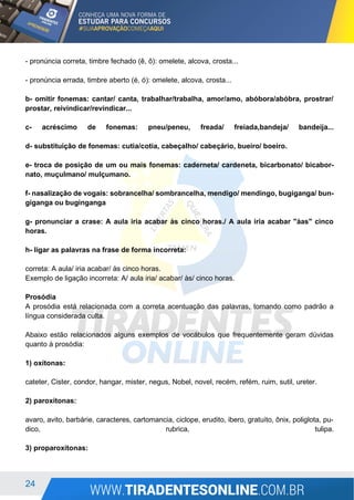 24
- pronúncia correta, timbre fechado (ê, ô): omelete, alcova, crosta...
- pronúncia errada, timbre aberto (é, ó): omelete, alcova, crosta...
b- omitir fonemas: cantar/ canta, trabalhar/trabalha, amor/amo, abóbora/abóbra, prostrar/
prostar, reivindicar/revindicar...
c- acréscimo de fonemas: pneu/peneu, freada/ freiada,bandeja/ bandeija...
d- substituição de fonemas: cutia/cotia, cabeçalho/ cabeçário, bueiro/ boeiro.
e- troca de posição de um ou mais fonemas: caderneta/ cardeneta, bicarbonato/ bicabor-
nato, muçulmano/ mulçumano.
f- nasalização de vogais: sobrancelha/ sombrancelha, mendigo/ mendingo, bugiganga/ bun-
giganga ou buginganga
g- pronunciar a crase: A aula iria acabar às cinco horas./ A aula iria acabar "àas" cinco
horas.
h- ligar as palavras na frase de forma incorreta:
correta: A aula/ iria acabar/ às cinco horas.
Exemplo de ligação incorreta: A/ aula iria/ acabar/ às/ cinco horas.
Prosódia
A prosódia está relacionada com a correta acentuação das palavras, tomando como padrão a
língua considerada culta.
Abaixo estão relacionados alguns exemplos de vocábulos que frequentemente geram dúvidas
quanto à prosódia:
1) oxítonas:
cateter, Cister, condor, hangar, mister, negus, Nobel, novel, recém, refém, ruim, sutil, ureter.
2) paroxítonas:
avaro, avito, barbárie, caracteres, cartomancia, ciclope, erudito, ibero, gratuito, ônix, poliglota, pu-
dico, rubrica, tulipa.
3) proparoxítonas:
 