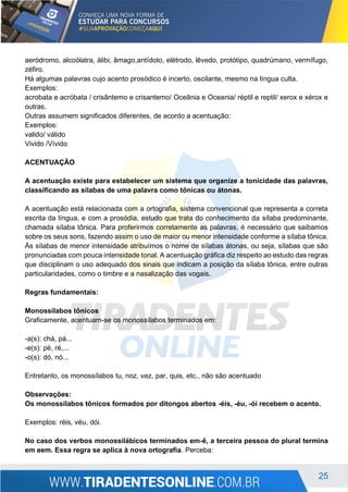 25
aeródromo, alcoólatra, álibi, âmago,antídoto, elétrodo, lêvedo, protótipo, quadrúmano, vermífugo,
zéfiro.
Há algumas palavras cujo acento prosódico é incerto, oscilante, mesmo na língua culta.
Exemplos:
acrobata e acróbata / crisântemo e crisantemo/ Oceânia e Oceania/ réptil e reptil/ xerox e xérox e
outras.
Outras assumem significados diferentes, de acordo a acentuação:
Exemplos:
valido/ válido
Vivido /Vívido
ACENTUAÇÃO
A acentuação existe para estabelecer um sistema que organize a tonicidade das palavras,
classificando as sílabas de uma palavra como tônicas ou átonas.
A acentuação está relacionada com a ortografia, sistema convencional que representa a correta
escrita da língua, e com a prosódia, estudo que trata do conhecimento da sílaba predominante,
chamada sílaba tônica. Para proferirmos corretamente as palavras, é necessário que saibamos
sobre os seus sons, fazendo assim o uso de maior ou menor intensidade conforme a sílaba tônica.
Às sílabas de menor intensidade atribuímos o nome de sílabas átonas, ou seja, sílabas que são
pronunciadas com pouca intensidade tonal. A acentuação gráfica diz respeito ao estudo das regras
que disciplinam o uso adequado dos sinais que indicam a posição da sílaba tônica, entre outras
particularidades, como o timbre e a nasalização das vogais.
Regras fundamentais:
Monossílabos tônicos
Graficamente, acentuam-se os monossílabos terminados em:
-a(s): chá, pá...
-e(s): pé, ré,...
-o(s): dó, nó...
Entretanto, os monossílabos tu, noz, vez, par, quis, etc., não são acentuado
Observações:
Os monossílabos tônicos formados por ditongos abertos -éis, -éu, -ói recebem o acento.
Exemplos: réis, véu, dói.
No caso dos verbos monossilábicos terminados em-ê, a terceira pessoa do plural termina
em eem. Essa regra se aplica à nova ortografia. Perceba:
 