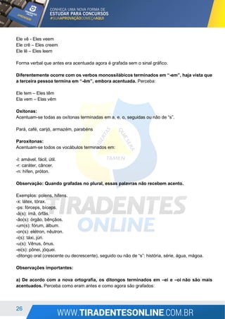 26
Ele vê - Eles veem
Ele crê – Eles creem
Ele lê – Eles leem
Forma verbal que antes era acentuada agora é grafada sem o sinal gráfico.
Diferentemente ocorre com os verbos monossilábicos terminados em “-em”, haja vista que
a terceira pessoa termina em “-êm”, embora acentuada. Perceba:
Ele tem – Eles têm
Ela vem – Elas vêm
Oxítonas:
Acentuam-se todas as oxítonas terminadas em a, e, o, seguidas ou não de “s”.
Pará, café, carijó, armazém, parabéns
Paroxítonas:
Acentuam-se todos os vocábulos terminados em:
-l: amável, fácil, útil.
-r: caráter, câncer.
-n: hífen, próton.
Observação: Quando grafadas no plural, essas palavras não recebem acento.
Exemplos: polens, hifens.
-x: látex, tórax.
-ps: fórceps, bíceps.
-ã(s): ímã, órfãs.
-ão(s): órgão, bênçãos.
-um(s): fórum, álbum.
-on(s): elétron, nêutron.
-i(s): táxi, júri.
-u(s): Vênus, ônus.
-ei(s): pônei, jóquei.
-ditongo oral (crescente ou decrescente), seguido ou não de “s”: história, série, água, mágoa.
Observações importantes:
a) De acordo com a nova ortografia, os ditongos terminados em –ei e –oi não são mais
acentuados. Perceba como eram antes e como agora são grafados:
 