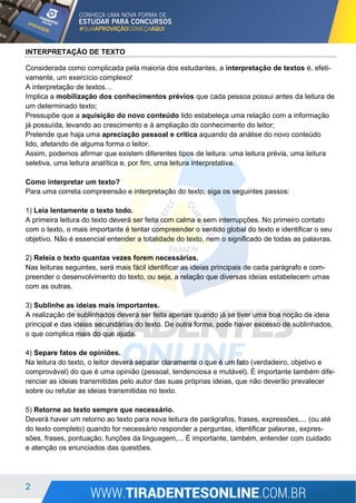2
INTERPRETAÇÃO DE TEXTO
Considerada como complicada pela maioria dos estudantes, a interpretação de textos é, efeti-
vamente, um exercício complexo!
A interpretação de textos…
Implica a mobilização dos conhecimentos prévios que cada pessoa possui antes da leitura de
um determinado texto;
Pressupõe que a aquisição do novo conteúdo lido estabeleça uma relação com a informação
já possuída, levando ao crescimento e à ampliação do conhecimento do leitor;
Pretende que haja uma apreciação pessoal e crítica aquando da análise do novo conteúdo
lido, afetando de alguma forma o leitor.
Assim, podemos afirmar que existem diferentes tipos de leitura: uma leitura prévia, uma leitura
seletiva, uma leitura analítica e, por fim, uma leitura interpretativa.
Como interpretar um texto?
Para uma correta compreensão e interpretação do texto, siga os seguintes passos:
1) Leia lentamente o texto todo.
A primeira leitura do texto deverá ser feita com calma e sem interrupções. No primeiro contato
com o texto, o mais importante é tentar compreender o sentido global do texto e identificar o seu
objetivo. Não é essencial entender a totalidade do texto, nem o significado de todas as palavras.
2) Releia o texto quantas vezes forem necessárias.
Nas leituras seguintes, será mais fácil identificar as ideias principais de cada parágrafo e com-
preender o desenvolvimento do texto, ou seja, a relação que diversas ideias estabelecem umas
com as outras.
3) Sublinhe as ideias mais importantes.
A realização de sublinhados deverá ser feita apenas quando já se tiver uma boa noção da ideia
principal e das ideias secundárias do texto. De outra forma, pode haver excesso de sublinhados,
o que complica mais do que ajuda.
4) Separe fatos de opiniões.
Na leitura do texto, o leitor deverá separar claramente o que é um fato (verdadeiro, objetivo e
comprovável) do que é uma opinião (pessoal, tendenciosa e mutável). É importante também dife-
renciar as ideias transmitidas pelo autor das suas próprias ideias, que não deverão prevalecer
sobre ou refutar as ideias transmitidas no texto.
5) Retorne ao texto sempre que necessário.
Deverá haver um retorno ao texto para nova leitura de parágrafos, frases, expressões,... (ou até
do texto completo) quando for necessário responder a perguntas, identificar palavras, expres-
sões, frases, pontuação, funções da linguagem,... É importante, também, entender com cuidado
e atenção os enunciados das questões.
 
