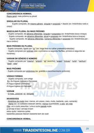 29
CONCORDÂNCIA NOMINAL
Regra geral: mais próximo ou plural
SINGULAR OU PLURAL
· Sujeito composto, de mesmo gênero, singular e posposto = depois (ex: lindo/lindos rosto e
corpo)
MASCULINO PLURAL OU MAIS PRÓXIMO
· Sujeito composto, de gêneros diferentes, singular e pospostos (ex: linda/lindos boca e braço)
· Sujeito composto, de gêneros diferentes, plural e posposto (ex: linda/lindos boca e braços)
· Sujeito composto, de gêneros diferentes, números diferentes e posposto (ex: linda/lindos per-
nas e ombro)
MAIS PRÓXIMO OU PLURAL
· Sujeito composto, ligado por “ou” (ex: traga faca ou colher prateada/prateadas)
· Sujeito composto por ordinais (exs: a primeira e a segunda fila/filas, primeira e segunda sé-
rie/séries)
VARIAM EM GÊNERO E NÚMERO
· Sujeito composto por “mesmo”, “próprio”, “só” (sozinho), “anexo”, “incluso”, “junto”, “nenhum”,
“dado”, visto”
MAIS PRÓXIMO
· Sujeito composto por sinônimos (ex: gratidão e reconhecimento profundo)
VÁRIAS FORMAS
· Sujeito composto, com artigo
Ex: As línguas inglesas e francesas
A língua inglesa e francesa
A língua inglesa e a francesa
VARIAM
· O mais...possível, só, obrigado
INVARIÁVEIS
· Advérbios de modo (exs: menos, em anexo, meio, muito, bastante, caro, somente)
· Alerta (ex: os soldados estavam alerta), menos (quantidade), a sós, em mão
Obs: um e outro assuntos / uma e outra parede sujas
a cerveja é boa / cerveja é bom
estou quite / estamos quites
bastantes pessoas falaram bastante bem de você
CONCORDÂNCIA VERBAL
 