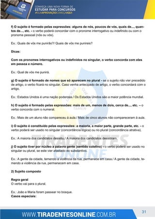 31
f) O sujeito é formado pelas expressões: alguns de nós, poucos de vós, quais de..., quan-
tos de..., etc. - o verbo poderá concordar com o pronome interrogativo ou indefinido ou com o
pronome pessoal (nós ou vós).
Ex.: Quais de vós me punirão?/ Quais de vós me punireis?
Dicas:
Com os pronomes interrogativos ou indefinidos no singular, o verbo concorda com eles
em pessoa e número.
Ex.: Qual de vós me punirá.
g) O sujeito é formado de nomes que só aparecem no plural - se o sujeito não vier precedido
de artigo, o verbo ficará no singular. Caso venha antecipado de artigo, o verbo concordará com o
artigo.
Ex.: Estados Unidos é uma nação poderosa./ Os Estados Unidos são a maior potência mundial.
h) O sujeito é formado pelas expressões: mais de um, menos de dois, cerca de..., etc. – o
verbo concorda com o numeral.
Ex.: Mais de um aluno não compareceu à aula./ Mais de cinco alunos não compareceram à aula.
i) O sujeito é constituído pelas expressões: a maioria, a maior parte, grande parte, etc. - o
verbo poderá ser usado no singular (concordância lógica) ou no plural (concordância atrativa).
Ex.: A maioria dos candidatos desistiu./ A maioria dos candidatos desistiram.
j) O sujeito tiver por núcleo a palavra gente (sentido coletivo) - o verbo poderá ser usado no
singular ou plural, se este vier afastado do substantivo.
Ex.: A gente da cidade, temendo a violência da rua, permanece em casa./ A gente da cidade, te-
mendo a violência da rua, permanecem em casa.
2) Sujeito composto
Regra geral
O verbo vai para o plural.
Ex.: João e Maria foram passear no bosque.
Casos especiais:
 