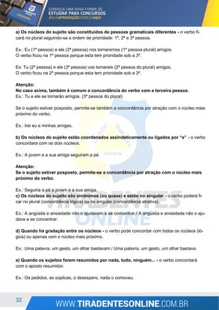 32
a) Os núcleos do sujeito são constituídos de pessoas gramaticais diferentes - o verbo fi-
cará no plural seguindo-se a ordem de prioridade: 1ª, 2ª e 3ª pessoa.
Ex.: Eu (1ª pessoa) e ele (3ª pessoa) nos tornaremos (1ª pessoa plural) amigos.
O verbo ficou na 1ª pessoa porque esta tem prioridade sob a 3ª.
Ex: Tu (2ª pessoa) e ele (3ª pessoa) vos tornareis (2ª pessoa do plural) amigos.
O verbo ficou na 2ª pessoa porque esta tem prioridade sob a 3ª.
Atenção:
No caso acima, também é comum a concordância do verbo com a terceira pessoa.
Ex.: Tu e ele se tornarão amigos. (3ª pessoa do plural)
Se o sujeito estiver posposto, permite-se também a concordância por atração com o núcleo mais
próximo do verbo.
Ex.: Irei eu e minhas amigas.
b) Os núcleos do sujeito estão coordenados assindeticamente ou ligados por “e” - o verbo
concordará com os dois núcleos.
Ex.: A jovem e a sua amiga seguiram a pé.
Atenção:
Se o sujeito estiver posposto, permite-se a concordância por atração com o núcleo mais
próximo do verbo.
Ex.: Seguiria a pé a jovem e a sua amiga.
c) Os núcleos do sujeito são sinônimos (ou quase) e estão no singular - o verbo poderá fi-
car no plural (concordância lógica) ou no singular (concordância atrativa).
Ex.: A angústia e ansiedade não o ajudavam a se concentrar./ A angústia e ansiedade não o aju-
dava a se concentrar.
d) Quando há gradação entre os núcleos - o verbo pode concordar com todos os núcleos (ló-
gica) ou apenas com o núcleo mais próximo.
Ex.: Uma palavra, um gesto, um olhar bastavam./ Uma palavra, um gesto, um olhar bastava.
e) Quando os sujeitos forem resumidos por nada, tudo, ninguém... - o verbo concordará
com o aposto resumidor.
Ex.: Os pedidos, as súplicas, o desespero, nada o comoveu.
 