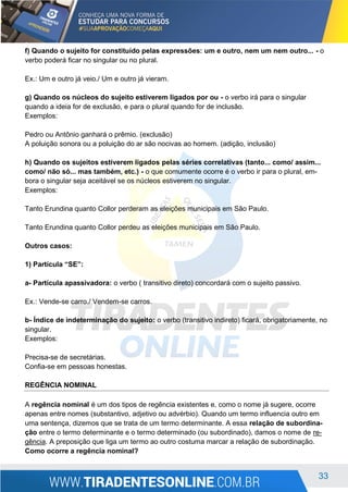 33
f) Quando o sujeito for constituído pelas expressões: um e outro, nem um nem outro... - o
verbo poderá ficar no singular ou no plural.
Ex.: Um e outro já veio./ Um e outro já vieram.
g) Quando os núcleos do sujeito estiverem ligados por ou - o verbo irá para o singular
quando a ideia for de exclusão, e para o plural quando for de inclusão.
Exemplos:
Pedro ou Antônio ganhará o prêmio. (exclusão)
A poluição sonora ou a poluição do ar são nocivas ao homem. (adição, inclusão)
h) Quando os sujeitos estiverem ligados pelas séries correlativas (tanto... como/ assim...
como/ não só... mas também, etc.) - o que comumente ocorre é o verbo ir para o plural, em-
bora o singular seja aceitável se os núcleos estiverem no singular.
Exemplos:
Tanto Erundina quanto Collor perderam as eleições municipais em São Paulo.
Tanto Erundina quanto Collor perdeu as eleições municipais em São Paulo.
Outros casos:
1) Partícula “SE”:
a- Partícula apassivadora: o verbo ( transitivo direto) concordará com o sujeito passivo.
Ex.: Vende-se carro./ Vendem-se carros.
b- Índice de indeterminação do sujeito: o verbo (transitivo indireto) ficará, obrigatoriamente, no
singular.
Exemplos:
Precisa-se de secretárias.
Confia-se em pessoas honestas.
REGÊNCIA NOMINAL
A regência nominal é um dos tipos de regência existentes e, como o nome já sugere, ocorre
apenas entre nomes (substantivo, adjetivo ou advérbio). Quando um termo influencia outro em
uma sentença, dizemos que se trata de um termo determinante. A essa relação de subordina-
ção entre o termo determinante e o termo determinado (ou subordinado), damos o nome de re-
gência. A preposição que liga um termo ao outro costuma marcar a relação de subordinação.
Como ocorre a regência nominal?
 