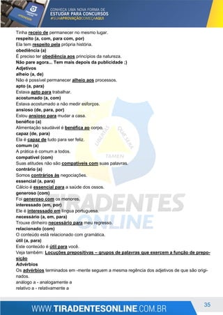 35
Tinha receio de permanecer no mesmo lugar.
respeito (a, com, para com, por)
Ela tem respeito pela própria história.
obediência (a)
É preciso ter obediência aos princípios da natureza.
Não pare agora... Tem mais depois da publicidade ;)
Adjetivos
alheio (a, de)
Não é possível permanecer alheio aos processos.
apto (a, para)
Estava apto para trabalhar.
acostumado (a, com)
Estava acostumado a não medir esforços.
ansioso (de, para, por)
Estou ansioso para mudar a casa.
benéfico (a)
Alimentação saudável é benéfica ao corpo.
capaz (de, para)
Ela é capaz de tudo para ser feliz.
comum (a)
A prática é comum a todos.
compatível (com)
Suas atitudes não são compatíveis com suas palavras.
contrário (a)
Somos contrários às negociações.
essencial (a, para)
Cálcio é essencial para a saúde dos ossos.
generoso (com)
Foi generoso com os menores.
interessado (em, por)
Ele é interessado em língua portuguesa.
necessário (a, em, para)
Trouxe dinheiro necessário para meu regresso.
relacionado (com)
O conteúdo está relacionado com gramática.
útil (a, para)
Este conteúdo é útil para você.
Veja também: Locuções prepositivas – grupos de palavras que exercem a função de prepo-
sição
Advérbios
Os advérbios terminados em -mente seguem a mesma regência dos adjetivos de que são origi-
nados.
análogo a - analogamente a
relativo a - relativamente a
 