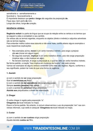 36
semelhante a - semelhantemente a
favorável a - favoravelmente a
É importante destacar que perto e longe são seguidos da preposição de.
Fique aqui, bem perto de mim.
Longe dos olhos, longe do coração.
REGÊNCIA VERBAL
Regência verbal é a parte da língua que se ocupa da relação entre os verbos e os termos que
se seguem a eles e completam o seu sentido.
Os verbos são os termos regentes, enquanto os objetos (direto e indireto) e adjuntos adverbiais
são os termos regidos.
Para entender melhor sobre esse assunto e não errar mais, confira abaixo alguns exemplos e
suas respectivas explicações:
• Nos exemplos acima, morar é um verbo transitivo indireto, pois exige a preposi-
ção em (morar em algum lugar).
• No segundo exemplo, implicar é um verbo transitivo direto, pois não exige preposição
(implicar algo, e não implicar em algo).
• No terceiro exemplo, ir exige a preposição a, o que faz dele um verbo transitivo indireto.
Na forma padrão, a oração “Isso implica em mudança de horário” não está correta.
Vamos ver exemplos de alguns verbos e entender como eles são regidos. Alguns, conforme o
seu significado, podem ter mais do que uma forma de regência.
1. Assistir
a) com o sentido de ver exige preposição:
Que tal assistirmos ao filme?
b) com o sentido de dar assistência não exige preposição:
Sempre assistiu pessoas mais velhas.
c) com o sentido de pertencer exige preposição:
Assiste aos prejudicados o direito de indenização.
2. Chegar
O verbo chegar é regido pela preposição “a”:
Chegamos ao local indicado no mapa.
Essa é a forma padrão. No entanto, é comum observarmos o uso da preposição “em” nas con-
versas informais, cujo estilo é coloquial: Chegamos no local indicado no mapa.
3. Custar
a) com o sentido de ser custoso exige preposição:
Aquela decisão custou ao filho.
 
