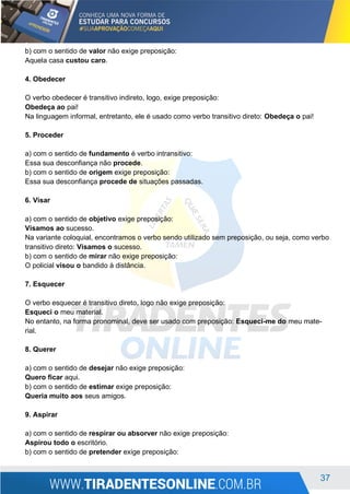 37
b) com o sentido de valor não exige preposição:
Aquela casa custou caro.
4. Obedecer
O verbo obedecer é transitivo indireto, logo, exige preposição:
Obedeça ao pai!
Na linguagem informal, entretanto, ele é usado como verbo transitivo direto: Obedeça o pai!
5. Proceder
a) com o sentido de fundamento é verbo intransitivo:
Essa sua desconfiança não procede.
b) com o sentido de origem exige preposição:
Essa sua desconfiança procede de situações passadas.
6. Visar
a) com o sentido de objetivo exige preposição:
Visamos ao sucesso.
Na variante coloquial, encontramos o verbo sendo utilizado sem preposição, ou seja, como verbo
transitivo direto: Visamos o sucesso.
b) com o sentido de mirar não exige preposição:
O policial visou o bandido à distância.
7. Esquecer
O verbo esquecer é transitivo direto, logo não exige preposição:
Esqueci o meu material.
No entanto, na forma pronominal, deve ser usado com preposição: Esqueci-me do meu mate-
rial.
8. Querer
a) com o sentido de desejar não exige preposição:
Quero ficar aqui.
b) com o sentido de estimar exige preposição:
Queria muito aos seus amigos.
9. Aspirar
a) com o sentido de respirar ou absorver não exige preposição:
Aspirou todo o escritório.
b) com o sentido de pretender exige preposição:
 