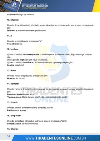 38
Aspirou ao cargo de ministro.
10. Informar
O verbo é transitivo direto e indireto, assim ele exige um complemento sem e outro com preposi-
ção:
Informei o acontecimento aos professores.
11. Ir
O verbo ir é regido pela preposição “a”:
Vou à biblioteca.
12. Implicar
a) com o sentido de consequência, o verbo implicar é transitivo direto, logo não exige preposi-
ção:
O seu pedido implicará um novo orçamento.
b) com o sentido de embirrar, é transitivo indireto, logo exige preposição:
Implica com tudo!
13. Morar
O verbo morar é regido pela preposição “em”:
Mora no fim da rua.
14. Namorar
O verbo namorar é transitivo direto, apesar de as pessoas o usarem sempre seguido de preposi-
ção:
Namorou Maria durante anos.
"Namorou com Maria durante anos" não é gramaticalmente aceito.
15. Preferir
O verbo preferir é transitivo direto e indireto. Assim:
Prefiro carne a peixe.
16. Simpatizar
O verbo simpatizar é transitivo indireto e exige a preposição "com":
Simpatiza com os mais velhinhos.
17. Chamar
 