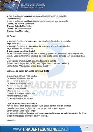 39
a) com o sentido de convocar não exige complemento com preposição:
Chama o Pedro!
b) com o sentido de apelidar exige complementos com e sem preposição:
Chamou ao João de Mauricinho.
Chamou João de Mauricinho.
Chamou ao João Mauricinho.
Chamou João Mauricinho.
18. Pagar
a) quando informamos o que pagamos o complemento não tem preposição:
Paga o sorvete?
b) quando informamos a quem pagamos o complemento exige preposição:
Paga o sorvete ao dono do bar.
O que é verbo transitivo direto?
Verbos transitivos diretos (VTD) são os verbos que precisam de um complemento para fazer
sentido. Esse complemento, chamado de objeto direto, se liga ao verbo sem preposição obriga-
tória:
O povo ama o prefeito. (VTD: ama. Objeto direto: o prefeito)
Eu comi meu bolo predileto. (VTD: comi. Objeto direto: meu bolo predileto)
Ganhei flores. (VTD: ganhei. Objeto direto: flores)
Exemplos de frases com verbo transitivo direto
O aposentado compra livros usados.
Os clientes aguardam a sua vez.
Os vegetarianos comem ovos.
Os adolescentes amam pizza.
As crianças pulam corda.
Falei o que era preciso.
Informei as consequências.
O barulho incomoda os pacientes.
A menina abraçou o cão.
O jovem justificou a sua atitude.
Lista de verbos transitivos diretos
Abraçar beber criar decifrar educar fazer gastar honrar impedir justificar
Lamentar machucar negligenciar observar produzir querer reparar
Sanar tampar untar vaiar xingar
Verbo transitivo indireto é aquele que exige um complemento por meio de preposição. Esse
complemento recebe o nome de objetivo indireto.
Exemplos:
 