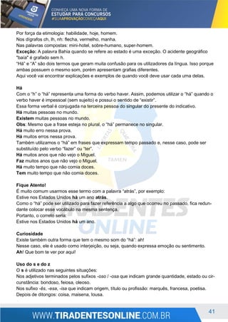 41
Por força da etimologia: habilidade, hoje, homem.
Nos dígrafos ch, lh, nh: flecha, vermelho, manha.
Nas palavras compostas: mini-hotel, sobre-humano, super-homem.
Exceção: A palavra Bahia quando se refere ao estado é uma exceção. O acidente geográfico
"baía" é grafado sem h.
“Há” e “A” são dois termos que geram muita confusão para os utilizadores da língua. Isso porque
ambas possuem o mesmo som, porém apresentam grafias diferentes.
Aqui você vai encontrar explicações e exemplos de quando você deve usar cada uma delas.
Há
Com o “h” o “há” representa uma forma do verbo haver. Assim, podemos utilizar o “há” quando o
verbo haver é impessoal (sem sujeito) e possui o sentido de “existir”.
Essa forma verbal é conjugada na terceira pessoa do singular do presente do indicativo.
Há muitas pessoas no mundo.
Existem muitas pessoas no mundo.
Obs: Mesmo que a frase esteja no plural, o “há” permanece no singular.
Há muito erro nessa prova.
Há muitos erros nessa prova.
Também utilizamos o “há” em frases que expressam tempo passado e, nesse caso, pode ser
substituído pelo verbo “fazer” ou “ter”.
Há muitos anos que não vejo o Miguel.
Faz muitos anos que não vejo o Miguel.
Há muito tempo que não comia doces.
Tem muito tempo que não comia doces.
Fique Atento!
É muito comum usarmos esse termo com a palavra “atrás”, por exemplo:
Estive nos Estados Unidos há um ano atrás.
Como o “há” pode ser utilizado para fazer referência a algo que ocorreu no passado, fica redun-
dante colocar esse vocábulo na mesma sentença.
Portanto, o correto seria:
Estive nos Estados Unidos há um ano.
Curiosidade
Existe também outra forma que tem o mesmo som do “há”: ah!
Nesse caso, ele é usado como interjeição, ou seja, quando expressa emoção ou sentimento.
Ah! Que bom te ver por aqui!
Uso do s e do z
O s é utilizado nas seguintes situações:
Nos adjetivos terminados pelos sufixos -oso / -osa que indicam grande quantidade, estado ou cir-
cunstância: bondoso, feiosa, oleoso.
Nos sufixo -ês, -esa, -isa que indicam origem, título ou profissão: marquês, francesa, poetisa.
Depois de ditongos: coisa, maisena, lousa.
 