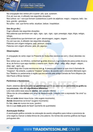 42
Na conjugação dos verbos pôr e querer: pôs, quis, quiseram.
O z, por sua vez, é utilizado nas seguintes situações:
Nos sufixos -ez / -eza que formam substantivos a partir de adjetivos: magro - magreza, belo - be-
leza, grande - grandeza.
No sufixo - izar, que forma verbo: atualizar, batizar, hospitalizar.
Uso do g e do j
O g é utilizado nas seguintes situações:
Nas palavras que terminem em -ágio, -égio, -ígio, -ógio, -úgio: presságio, régio, litígio, relógio,
refúgio.
Nos substantivos que terminem em -gem: alavancagem, vagem, viagem.
O j, por sua vez, é utilizado nas seguintes situações:
Palavras com origem indígena: pajé, jerimum, canjica.
Palavras com origem africana: jabá, jiló, jagunço.
Observações:
A conjugação do verbo viajar no Presente do Subjuntivo escreve-se com j: (Que) eles/elas via-
jem.
Nos verbos que, no infinitivo, contenham g antes de e ou i, o g é substituído para j antes do a ou
do o, de forma a que seja mantido o mesmo som. Assim: afligir - aflija, aflijo; eleger - elejam,
elejo; agir - ajam, ajo.
A cidade Mogi das Cruzes escreve-se com g. A pessoa que nasce ou que vive é chamada de
"mogiano". No entanto, a palavra "mojiano" existe e, de acordo com o dicionário Michaelis signi-
fica "Relativo ou pertencente à região que era servida pela antiga Estrada de Ferro Mojiana (de
São Paulo a Minas Gerais)."
Parônimos e Homônimos
Assim, estamos diante de palavras parônimas quando as palavras são parecidas na grafia ou
na pronúncia, mas têm significados diferentes.
Leia mais sobre esse assunto abaixo. (em posição inferior)
Olhou-me de cima a baixo com olhar de desaprovação. (relação com a expressão "de cima" ou
"de alto"
Não sei onde deixei meus livros. (não sugere movimento)
Aonde deixaremos os livros? (sugere movimento)
Eu falo, mas ele nunca me ouve. (porém)
Isto é o que mais gosto de fazer! (aumento de quantidade)
Acentuação Gráfica
A acentuação gráfica consiste na colocação de acento ortográfico para indicar a pronúncia de
uma vogal ou marcar a sílaba tônica de uma palavra. Os nomes dos acentos gráficos da língua
portuguesa são:
 