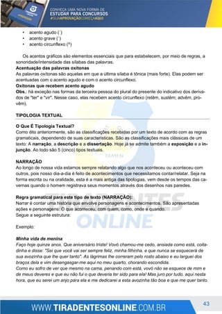 43
• acento agudo (´)
• acento grave (`)
• acento circunflexo (^)
Os acentos gráficos são elementos essenciais que para estabelecem, por meio de regras, a
sonoridade/intensidade das sílabas das palavras.
Acentuação das palavras oxítonas
As palavras oxítonas são aquelas em que a última sílaba é tônica (mais forte). Elas podem ser
acentuadas com o acento agudo e com o acento circunflexo.
Oxítonas que recebem acento agudo
Obs.: há exceção nas formas da terceira pessoa do plural do presente do indicativo dos deriva-
dos de "ter" e "vir". Nesse caso, elas recebem acento circunflexo (retêm, sustêm; advêm, pro-
vêm).
TIPOLOGIA TEXTUAL
O Que É Tipologia Textual?
Como dito anteriormente, são as classificações recebidas por um texto de acordo com as regras
gramaticais, dependendo de suas características. São as classificações mais clássicas de um
texto: A narração, a descrição e a dissertação. Hoje já se admite também a exposição e a in-
junção. Ao todo são 5 (cinco) tipos textuais.
NARRAÇÃO
Ao longo de nossa vida estamos sempre relatando algo que nos aconteceu ou aconteceu com
outros, pois nosso dia-a-dia é feito de acontecimentos que necessitamos contar/relatar. Seja na
forma escrita ou na oralidade, esta é a mais antiga das tipologias, vem desde os tempos das ca-
vernas quando o homem registrava seus momentos através dos desenhos nas paredes.
Regra gramatical para este tipo de texto (NARRAÇÃO):
Narrar é contar uma história que envolve personagens e acontecimentos. São apresentadas
ações e personagens: O que aconteceu, com quem, como, onde e quando.
Segue a seguinte estrutura:
Exemplo:
Minha vida de menina
Faço hoje quinze anos. Que aniversário triste! Vovó chamou-me cedo, ansiada como está, coita-
dinha e disse: "Sei que você vai ser sempre feliz, minha filhinha, e que nunca se esquecerá de
sua avozinha que lhe quer tanto". As lágrimas lhe correram pelo rosto abaixo e eu larguei dos
braços dela e vim desengasgar-me aqui no meu quarto, chorando escondida.
Como eu sofro de ver que mesmo na cama, penando com está, vovó não se esquece de mim e
de meus deveres e que eu não fui o que deveria ter sido para ela! Mas juro por tudo, aqui nesta
hora, que eu serei um anjo para ela e me dedicarei a esta avozinha tão boa e que me quer tanto.
 