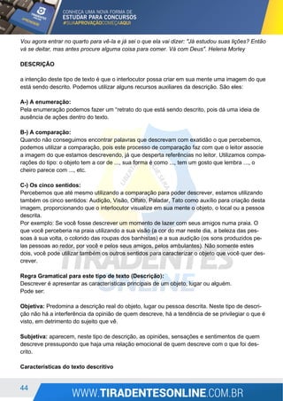 44
Vou agora entrar no quarto para vê-la e já sei o que ela vai dizer: "Já estudou suas lições? Então
vá se deitar, mas antes procure alguma coisa para comer. Vá com Deus". Helena Morley
DESCRIÇÃO
a intenção deste tipo de texto é que o interlocutor possa criar em sua mente uma imagem do que
está sendo descrito. Podemos utilizar alguns recursos auxiliares da descrição. São eles:
A-) A enumeração:
Pela enumeração podemos fazer um “retrato do que está sendo descrito, pois dá uma ideia de
ausência de ações dentro do texto.
B-) A comparação:
Quando não conseguimos encontrar palavras que descrevam com exatidão o que percebemos,
podemos utilizar a comparação, pois este processo de comparação faz com que o leitor associe
a imagem do que estamos descrevendo, já que desperta referências no leitor. Utilizamos compa-
rações do tipo: o objeto tem a cor de ..., sua forma é como ..., tem um gosto que lembra ..., o
cheiro parece com ..., etc.
C-) Os cinco sentidos:
Percebemos que até mesmo utilizando a comparação para poder descrever, estamos utilizando
também os cinco sentidos: Audição, Visão, Olfato, Paladar, Tato como auxílio para criação desta
imagem, proporcionando que o interlocutor visualize em sua mente o objeto, o local ou a pessoa
descrita.
Por exemplo: Se você fosse descrever um momento de lazer com seus amigos numa praia. O
que você perceberia na praia utilizando a sua visão (a cor do mar neste dia, a beleza das pes-
soas à sua volta, o colorido das roupas dos banhistas) e a sua audição (os sons produzidos pe-
las pessoas ao redor, por você e pelos seus amigos, pelos ambulantes). Não somente estes
dois, você pode utilizar também os outros sentidos para caracterizar o objeto que você quer des-
crever.
Regra Gramatical para este tipo de texto (Descrição):
Descrever é apresentar as características principais de um objeto, lugar ou alguém.
Pode ser:
Objetiva: Predomina a descrição real do objeto, lugar ou pessoa descrita. Neste tipo de descri-
ção não há a interferência da opinião de quem descreve, há a tendência de se privilegiar o que é
visto, em detrimento do sujeito que vê.
Subjetiva: aparecem, neste tipo de descrição, as opiniões, sensações e sentimentos de quem
descreve pressupondo que haja uma relação emocional de quem descreve com o que foi des-
crito.
Características do texto descritivo
 