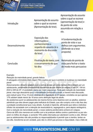 46
Exemplo:
Redução da maioridade penal, grande falácia
O advogado criminalista Dalio Zippin Filho explica por que é contrário à mudança na maioridade
penal.
Diuturnamente o Brasil é abalado com a notícia de que um crime bárbaro foi praticado por um
adolescente, penalmente irresponsável nos termos do que dispõe os artigos 27 do CP, 104 do
ECA e 228 da CF. A sociedade clama por maior segurança. Pede pela redução da maioridade
penal, mas logo descobrirá que a criminalidade continuará a existir, e haverá mais discussão,
para reduzir para 14 ou 12 anos. Analisando a legislação de 57 países, constatou-se que apenas
17% adotam idade menor de 18 anos como definição legal de adulto.
Se aceitarmos punir os adolescentes da mesma forma como fazemos com os adultos, estamos
admitindo que eles devem pagar pela ineficácia do Estado, que não cumpriu a lei e não lhes deu
a proteção constitucional que é seu direito. A prisão é hipócrita, afirmando que retira o indivíduo
infrator da sociedade com a intenção de ressocializá-lo, segregando-o, para depois reintegrá-lo.
Com a redução da menoridade penal, o nosso sistema penitenciário entrará em colapso.
Cerca de 85% dos menores em conflito com a lei praticam delitos contra o patrimônio ou por atu-
arem no tráfico de drogas, e somente 15% estão internados por atentarem contra a vida. Afirmar
que os adolescentes não são punidos ou responsabilizados é permitir que a mentira, tantas ve-
zes dita, transforme-se em verdade, pois não é o ECA que provoca a impunidade, mas a falta de
 
