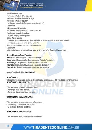 48
3 unidades de ovo
1 xícaras (chá) de óleo de soja
3 xícaras (chá) de farinha de trigo
2 xícaras (chá) de açúcar
1 colheres (sopa) de fermento químico em pó
Cobertura
1/2 xícara (chá) de leite
5 colheres (sopa) de achocolatado em pó
4 colheres (sopa) de açúcar
1 colher (sopa) de Margarina
Como fazer Massa
Coloque os ingredientes no liquidificador, e acrescente aos poucos a farinha.
Leve para assar em uma forma untada.
Depois de assado cubra com a cobertura.
Cobertura
Misture todos os ingredientes e leve ao fogo e deixe ferver até engrossar.
Breve Resumo Para Fixação
Narração: Personagens, Enredo, Espaço...
Descrição: Enumeração, Comparação, Retrato Verbal...
Dissertação: Expositiva, Argumentativa, Debater...
Injunção: Instrucional (Manuais, Receitas, Bulas...)
Exposição: Fatos, Impessoal (Notícias Jornalísticas)
SIGNIFICAÇÃO DAS PALAVRAS
HOMÔNIMOS
São palavras iguais na forma e diferentes na significação. Há três tipos de homônimos:
HOMÔNIMOS PERFEITOS
Têm a mesma grafia e o mesmo som.
- A manga está uma delícia.
- A manga da camisa ficou perfeita.
HOMÔNIMOS HOMÓGRAFOS
Têm a mesma grafia, mas sons diferentes.
- Eu começo a trabalhar em breve.
- O começo do filme foi ótimo.
HOMÔNIMOS HOMÓFONOS
Têm o mesmo som, mas grafias diferentes.
 