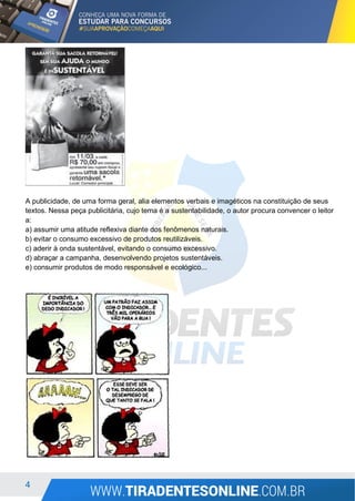 4
A publicidade, de uma forma geral, alia elementos verbais e imagéticos na constituição de seus
textos. Nessa peça publicitária, cujo tema é a sustentabilidade, o autor procura convencer o leitor
a:
a) assumir uma atitude reflexiva diante dos fenômenos naturais.
b) evitar o consumo excessivo de produtos reutilizáveis.
c) aderir à onda sustentável, evitando o consumo excessivo.
d) abraçar a campanha, desenvolvendo projetos sustentáveis.
e) consumir produtos de modo responsável e ecológico...
 