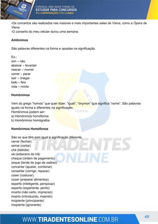 49
-Os concertos são realizados nas maiores e mais importantes salas de Viena, como a Ópera de
Viena.
-O conserto do meu celular durou uma semana.
Antônimos
São palavras diferentes na forma e opostas na significação.
Ex.:
sim – não
abaixar – levantar
nascer – morrer
correr – parar
sair – chegar
belo – feio
vida – morte
Homônimos
Vem do grego “homós” que quer dizer: “igual”, “ónymon” que significa “nome”. São palavras
iguais na forma e diferentes na significação.
Homônimos podem ser:
a) Homônimos homófonos
b) Homônimos homógrafos
Homônimos Homófonos
São os que têm som igual e significação diferente.
cerrar (fechar)
serrar (cortar)
chá (bebida)
xá (soberano do Irã)
cheque (ordem de pagamento)
xeque (lande do jogo de xadrez)
concertar (ajustar, combinar)
consertar (corrigir, reparar)
coser (costurar)
cozer (preparar alimentos)
esperto (inteligente, perspicaz)
experto (experiente, perito)
incerto (não certo, impreciso)
inserto (introduzido, inserido)
incipiente (principiante)
insipiente (ignorante)
 