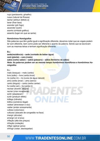 50
ruço (pardacento, grisalho)
russo (natural da Rússia)
tachar (atribuir defeito a)
taxar (fixar taxa)
acender (pôr fogo)
ascender (subir)
acento (símbolo gráfico)
assento (lugar em que se senta)
Homônimos Homógrafos
São palavras que têm grafia igual e significação diferente; devemos notar que as vogais podem
ter som diferente, bem como pode ser diferente o acento da palavra. Sendo que se escrevam
com as mesmas letras e tenham significação diferente.
Ex.:
sede(residência) – sede (vontade de beber água)
cará (planta) – cara (rosto)
sabia (verbo saber) – sabiá (pássaro) – sábia (feminino de sábio)
Nota: As palavras podem ser ao mesmo tempo homônimos homófonos e homônimos ho-
mógrafos
Ex.:
mato (bosque) – mato (verbo)
livre (solto) – livre (verbo livrar)
rio (verbo rir) – rio (curso de água natural)
amo (verbo amar) – amo (servo)
canto (ângulo) – canto (verbo cantar)
fui (verbo ser) – fui (verbo ir)
recrear (divertir, alegrar)
recriar (criar novamente)
sortir (abastecer)
surtir (produzir efeito)
tráfego (trânsito)
tráfico (comércio ilegal)
vadear (atravessar a vau)
vadiar (andar ociosamente)
vultoso (volumoso)
vultuoso (atacado de congestão na face)
imergir (afundar)
emergir (vir à tona)
inflação (alta dos preços)
infração (violação)
infligir (aplicar pena)
infringir (violar, desrespeitar)
 