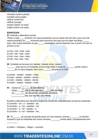 51
mandado (ordem judicial)
mandato (procuração)
ratificar (confirmar)
retificar (corrigir)
emigrar (deixar um país)
imigrar (entrar num país)
EXERCÍCIOS
01. Assinale a alternativa correta:
“Pedro e João ____ entraram em casa perceberam que as coisas não iam bem, pois sua irmã
caçula escolhera um ____ momento para comunicar aos pais que iria viajar nas férias; _____
seus, dois irmãos deixaram os pais _____ sossegados quando disseram que a jovem iria com os
primos e a tia.”
a) mau - mal - mais - mas;
b) mal - mal - mais - mais;
c) mal - mau - mas - mais;..
d) mal - mau -mas - mas;
02. Complete as lacunas com (estada / estadia /onde / aonde):
“_______ quer que eu me hospede, procuro logo saber o preço da _______, quanto custa a
_______de um carro alugado, bem como _______ se possa ir à noite.”
a) aonde – estadia – estada – onde;
b) onde – estada – estadia – aonde;..
c) onde – estadia – estada – aonde;
d) aonde – estada – estadia – onde;
03. - Assisti ao ________ do balé Bolshoi;
- Daqui ______ pouco vão dizer que ______ vida em Marte.
- As _________ da câmara são programas de humor.
- ___________ dias que não falo com Alfredo.
Escolha a alternativa que oferece a sequência correta de vocábulos para as lacunas existentes:
a) concerto – há – a – cessões – há;
b) conserto – a – há – sessões – há;
c) concerto – a – há – seções – a;
d) concerto – a – há – sessões – há;..
04. “O _______ de veículos de grande porte, em vias urbanas, provoca ________ no trânsito;
forçando a que os motoristas dos carros menores ________,muitas delas, completamente sem
_________ ;
a) tráfico – infrações – inflijam – concerto;
 