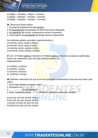 52
b) tráfego – infrações – inflijam – conserto;
c) tráfego – inflações – infrinjam – conserto;
d) tráfego – infrações – infrinjam – conserto;..
06. Observe as frases abaixo:
1. O perigo de desabamento está próximo.
2. No levantamento da população de São Paulo houve distorções.
3. Na repartição das armas, a presença do furriel é importante.
4. Toda espécie de contrabando de drogas deve ser repreendido.
Os vocábulos grifados equivalem respectivamente a:
a) iminente, censo, seção e tráfego.
b) iminente, censo, seção e tráfico.
c) eminente, senso, cessão e tráfico.
d) eminente, senso, sessão e tráfego.
07. Em: O Prefeito ratificou o Decreto e O Prefeito retificou o Decreto, as palavras sublinhadas
podem ser substituídas, sem que haja perda de sentido, por,
respectivamente:
a) modificou / publicou
b) escolheu / saudou
c) anunciou / arquivou
d) confirmou / corrigiu
09. Assinale a alternativa em que as formas completam corretamente as lacunas das frases, pela
ordem:
1. Ele foi logo embora e ninguém sabe o ..............
2. Nomearam-no ................?
3 ........................ vos entristeceis?
4. Muita maldade acontece .......... o dinheiro é o grande envenenador da alma.
a) por que, por quê, porquê, porque.
b) por quê, por que, porquê, porque.
c) porque, porquê, por quê, por que.
d) porquê, por quê, por que, porque.
 