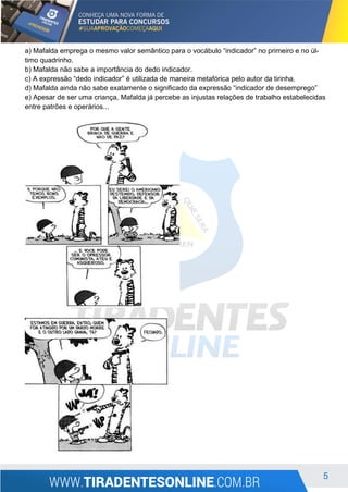 5
a) Mafalda emprega o mesmo valor semântico para o vocábulo “indicador” no primeiro e no úl-
timo quadrinho.
b) Mafalda não sabe a importância do dedo indicador.
c) A expressão “dedo indicador” é utilizada de maneira metafórica pelo autor da tirinha.
d) Mafalda ainda não sabe exatamente o significado da expressão “indicador de desemprego”
e) Apesar de ser uma criança, Mafalda já percebe as injustas relações de trabalho estabelecidas
entre patrões e operários...
 