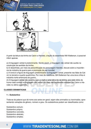 6
A partir da leitura da tirinha de Calvin e Haroldo, criação do desenhista Will Watterson, é possível
inferir apenas:
a) A linguagem verbal é predominante. Sendo assim, a linguagem não verbal não auxilia na
construção de sentidos da tirinha.
b) O desenhista, por meio da personificação da personagem Haroldo, discute sobre a importân-
cia da indústria da guerra para a promoção da paz mundial.
c) A ironia é a figura de linguagem predominante na linguagem verbal, presente nas falas de Cal-
vin no terceiro e quarto quadrinhos. Por meio de metáforas, Bill Watterson faz uma dura crítica à
indústria norte-americana de guerra...
d) A linguagem verbal não contribui para o melhor entendimento da tirinha, pois todo efeito de
humor está contido na linguagem não verbal por meio das expressões exibidas por Calvin e Ha-
roldo no último quadrinho.
CLASSES GRAMATICAIS
1 – Substantivo
Trata-se da palavra que dá nome aos seres em geral, sejam eles animados ou inanimados, apre-
sentando variações de gênero, número e grau. Os substantivos podem ser classificados como:
Substantivo comum;
Substantivo próprio;
Substantivo concreto;
Substantivo abstrato;
Substantivo simples;
 