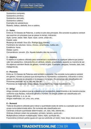 7
Substantivo composto;
Substantivo primitivo;
Substantivo derivado;
Substantivo coletivo.
Exemplos de substantivos:
Roberto, beleza, elefante, livro e cadeira.
2 – Verbo
Entre as 10 Classes de Palavras, o verbo é outro dos principais. Ele consiste na palavra variável
que exprime um processo que se passa no tempo, indicando:
Ação: comer, beber, falar, fazer, rezar, correr, andar etc.;
Estado: está;
Mudança de estado: ficou (Ex: Rodrigo ficou doente);
Fenômeno da natureza: nevou, choveu, amanheceu, nublou etc.;
Existência: havia;
Desejo: quero;
Conveniência: convém. (Ex: Aquele trabalho não me convém).
3 – Adjetivo
O adjetivo é a palavra utilizada para caracterizar o substantivo ou qualquer palavra que possui
valor de substantivo, indicando-lhe um atributo, estado, propriedade, aspecto ou maneira de ser.
Os adjetivos admitem flexão de gênero, número e grau. Exemplos: perigoso, honesto, belo, leal,
inteligente etc.
4 – Pronome
Entre as 10 Classes de Palavras está também o pronome. Ele consiste numa palavra variável
em gênero, número e pessoa que acompanha ou representa o substantivo, indicando-o como
pessoa no discurso ou situando-o no espaço e no tempo. Os pronomes são classificados em:
Pronomes pessoais: eu, tu, ele, ela, nós etc.;
Pronomes de tratamento: Vossa Alteza, Vossa Senhoria, Vossa Excelência etc.
5 – Artigo
Artigo consiste na palavra que se antepõe a um substantivo, determinando-o de maneira precisa
conforme suas flexões, indicando gênero e número. Os artigos podem ser classificados em:
Artigos definidos: o, a, os, as;
Artigos indefinidos: um, uma, uns, umas.
6 – Numeral
Trata-se da palavra utilizada para indicar a quantidade exata de seres ou a posição que um ser
ocupa numa determinada série. Os numerais são classificados em:
Cardinais (indicam quantidade determinada): um, dois, três, oitenta etc.;
Ordinais (indicam ordem de sucessão): primeiro, terceiro, quinto etc.;
Multiplicativos (indicam multiplicação): dobro, triplo, quíntuplo etc.;
Fracionários (indicam partes iguais em que se subdivide um todo): meio, terço, doze avos etc.
 