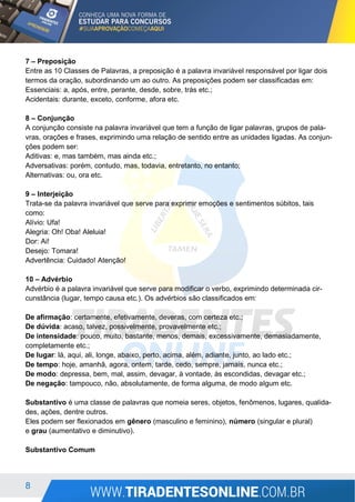 8
7 – Preposição
Entre as 10 Classes de Palavras, a preposição é a palavra invariável responsável por ligar dois
termos da oração, subordinando um ao outro. As preposições podem ser classificadas em:
Essenciais: a, após, entre, perante, desde, sobre, trás etc.;
Acidentais: durante, exceto, conforme, afora etc.
8 – Conjunção
A conjunção consiste na palavra invariável que tem a função de ligar palavras, grupos de pala-
vras, orações e frases, exprimindo uma relação de sentido entre as unidades ligadas. As conjun-
ções podem ser:
Aditivas: e, mas também, mas ainda etc.;
Adversativas: porém, contudo, mas, todavia, entretanto, no entanto;
Alternativas: ou, ora etc.
9 – Interjeição
Trata-se da palavra invariável que serve para exprimir emoções e sentimentos súbitos, tais
como:
Alívio: Ufa!
Alegria: Oh! Oba! Aleluia!
Dor: Ai!
Desejo: Tomara!
Advertência: Cuidado! Atenção!
10 – Advérbio
Advérbio é a palavra invariável que serve para modificar o verbo, exprimindo determinada cir-
cunstância (lugar, tempo causa etc.). Os advérbios são classificados em:
De afirmação: certamente, efetivamente, deveras, com certeza etc.;
De dúvida: acaso, talvez, possivelmente, provavelmente etc.;
De intensidade: pouco, muito, bastante, menos, demais, excessivamente, demasiadamente,
completamente etc.;
De lugar: lá, aqui, ali, longe, abaixo, perto, acima, além, adiante, junto, ao lado etc.;
De tempo: hoje, amanhã, agora, ontem, tarde, cedo, sempre, jamais, nunca etc.;
De modo: depressa, bem, mal, assim, devagar, à vontade, às escondidas, devagar etc.;
De negação: tampouco, não, absolutamente, de forma alguma, de modo algum etc.
Substantivo é uma classe de palavras que nomeia seres, objetos, fenômenos, lugares, qualida-
des, ações, dentre outros.
Eles podem ser flexionados em gênero (masculino e feminino), número (singular e plural)
e grau (aumentativo e diminutivo).
Substantivo Comum
 