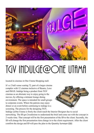 TGV Indulge@One Utama
located in cinemas in One Utama Shopping mall.
It’s a 2 hall venue seating 72, part of a larger cinema
complex with 12 cinemas inclusive of Beanie, Luxe
and IMAX. Indulge being a product from TGV
cinemas as an alternate way to enjoy going to the
movies, by offering a intimate lounge dining
environment. The space is intended for small groups
to corporate events. Where the patrons may enjoy
dinner or an event before continuing to indulge in a
screening. The process for the designing TGV,
Indulge @One Utama is firstly the client reach the Interior Designer due to social
networking. The ID got 2weekstime to understand the brief and come out with the concept in
2 weeks time. That concept will be the first presentation of the ID to the client. Secondly, the
ID will change the first presentation item change in to the client requirement. After the client
comfirm the design and ID will pass the plan to the Quantity Surveyor (QS)
 