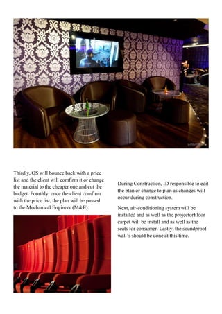 Thirdly, QS will bounce back with a price
list and the client will comfirm it or change
the material to the cheaper one and cut the
budget. Fourthly, once the client comfirm
with the price list, the plan will be passed
to the Mechanical Engineer (M&E).
During Construction, ID responsible to edit
the plan or change to plan as changes will
occur during construction.
Next, air-conditioning system will be
installed and as well as the projectorFloor
carpet will be install and as well as the
seats for consumer. Lastly, the soundproof
wall’s should be done at this time.
 